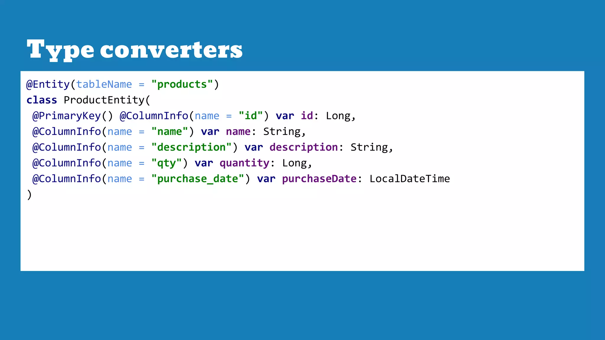 Type converters
@Entity(tableName = "products")
class ProductEntity(
@PrimaryKey() @ColumnInfo(name = "id") var id: Long,
@ColumnInfo(name = "name") var name: String,
@ColumnInfo(name = "description") var description: String,
@ColumnInfo(name = "qty") var quantity: Long,
@ColumnInfo(name = "purchase_date") var purchaseDate: LocalDateTime
)
 