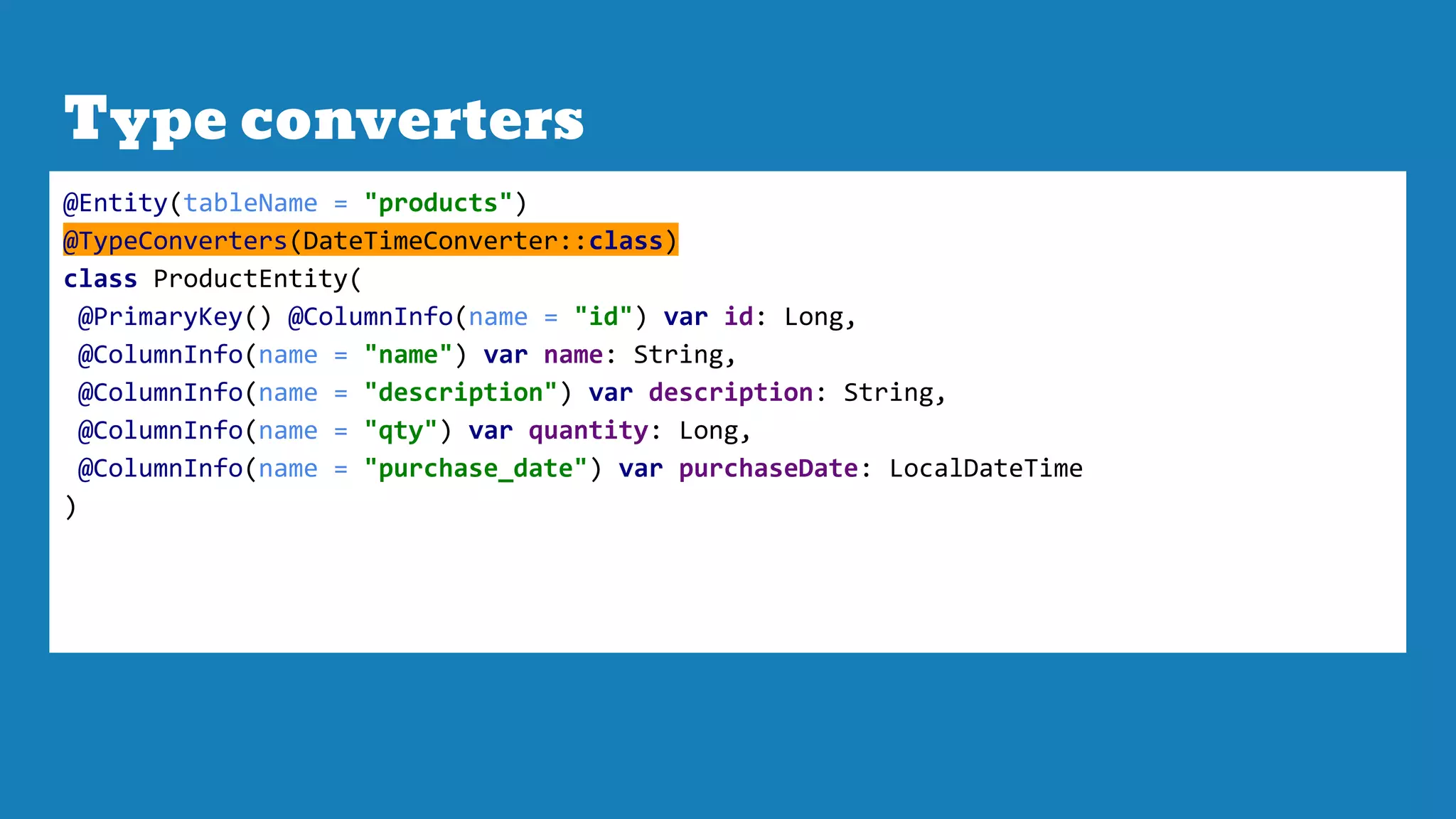Type converters
@Entity(tableName = "products")
@TypeConverters(DateTimeConverter::class)
class ProductEntity(
@PrimaryKey() @ColumnInfo(name = "id") var id: Long,
@ColumnInfo(name = "name") var name: String,
@ColumnInfo(name = "description") var description: String,
@ColumnInfo(name = "qty") var quantity: Long,
@ColumnInfo(name = "purchase_date") var purchaseDate: LocalDateTime
)
 