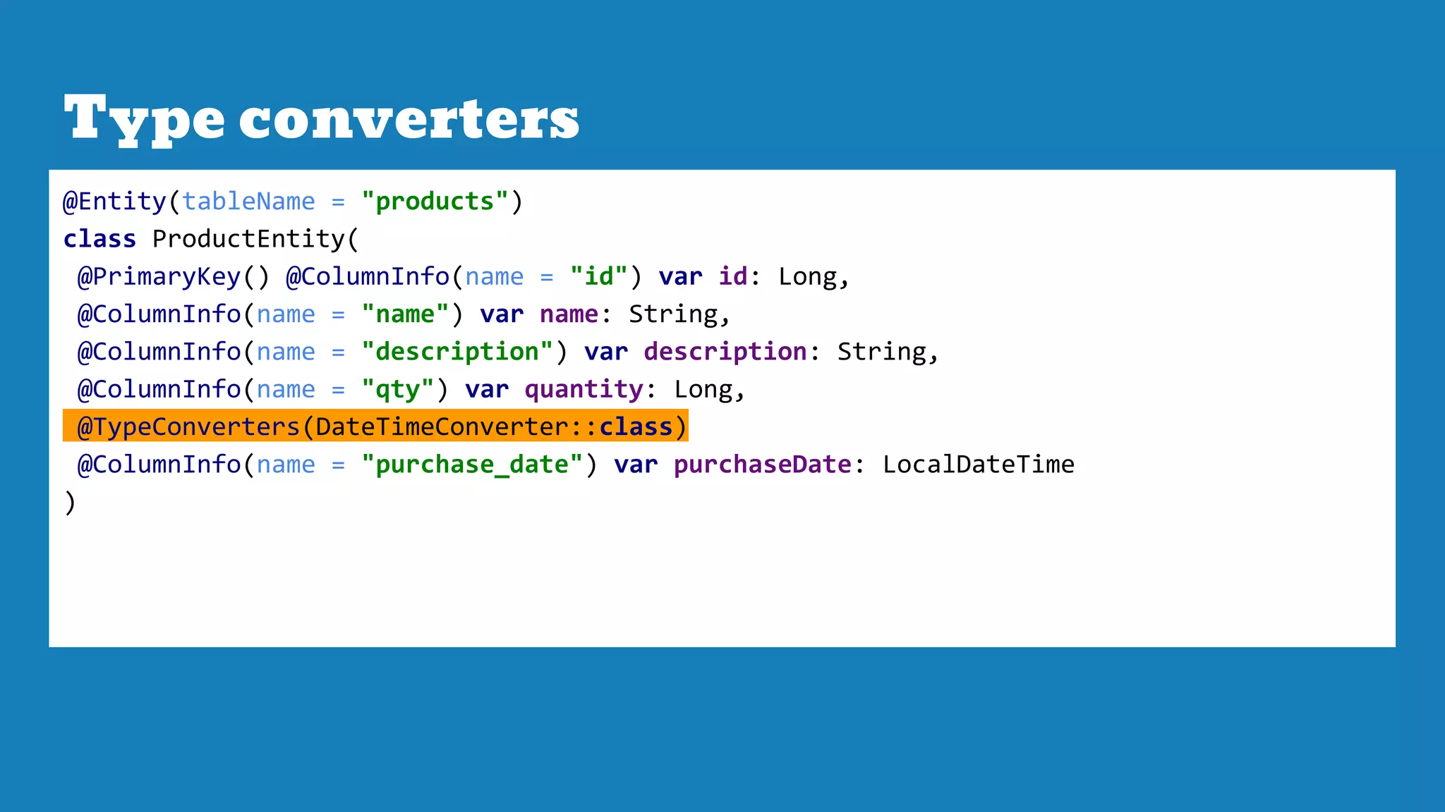 Type converters
@Entity(tableName = "products")
class ProductEntity(
@PrimaryKey() @ColumnInfo(name = "id") var id: Long,
@ColumnInfo(name = "name") var name: String,
@ColumnInfo(name = "description") var description: String,
@ColumnInfo(name = "qty") var quantity: Long,
@TypeConverters(DateTimeConverter::class)
@ColumnInfo(name = "purchase_date") var purchaseDate: LocalDateTime
)
 