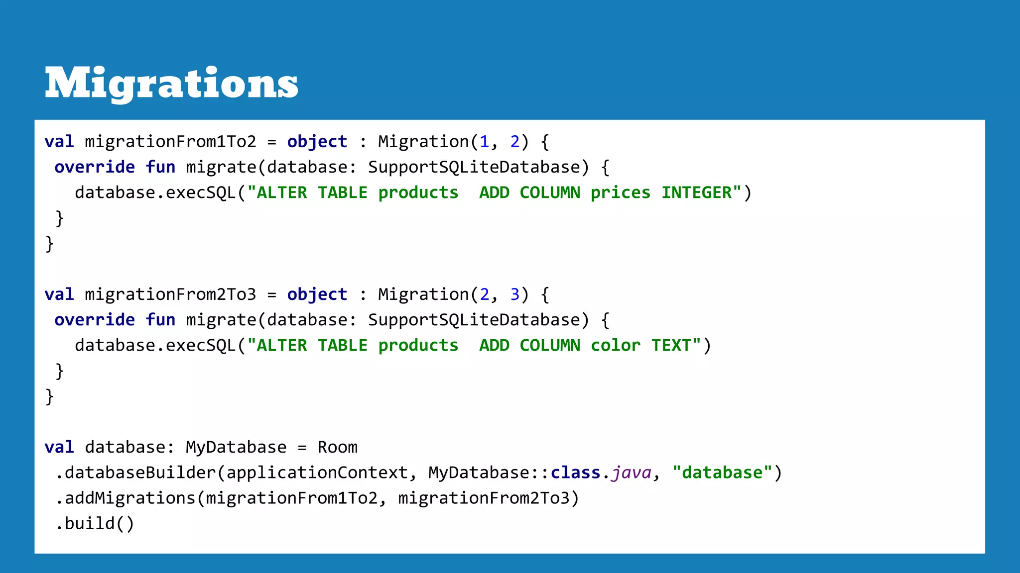 Migrations
val migrationFrom1To2 = object : Migration(1, 2) {
override fun migrate(database: SupportSQLiteDatabase) {
database.execSQL("ALTER TABLE products ADD COLUMN prices INTEGER")
}
}
val migrationFrom2To3 = object : Migration(2, 3) {
override fun migrate(database: SupportSQLiteDatabase) {
database.execSQL("ALTER TABLE products ADD COLUMN color TEXT")
}
}
val database: MyDatabase = Room
.databaseBuilder(applicationContext, MyDatabase::class.java, "database")
.addMigrations(migrationFrom1To2, migrationFrom2To3)
.build()
 