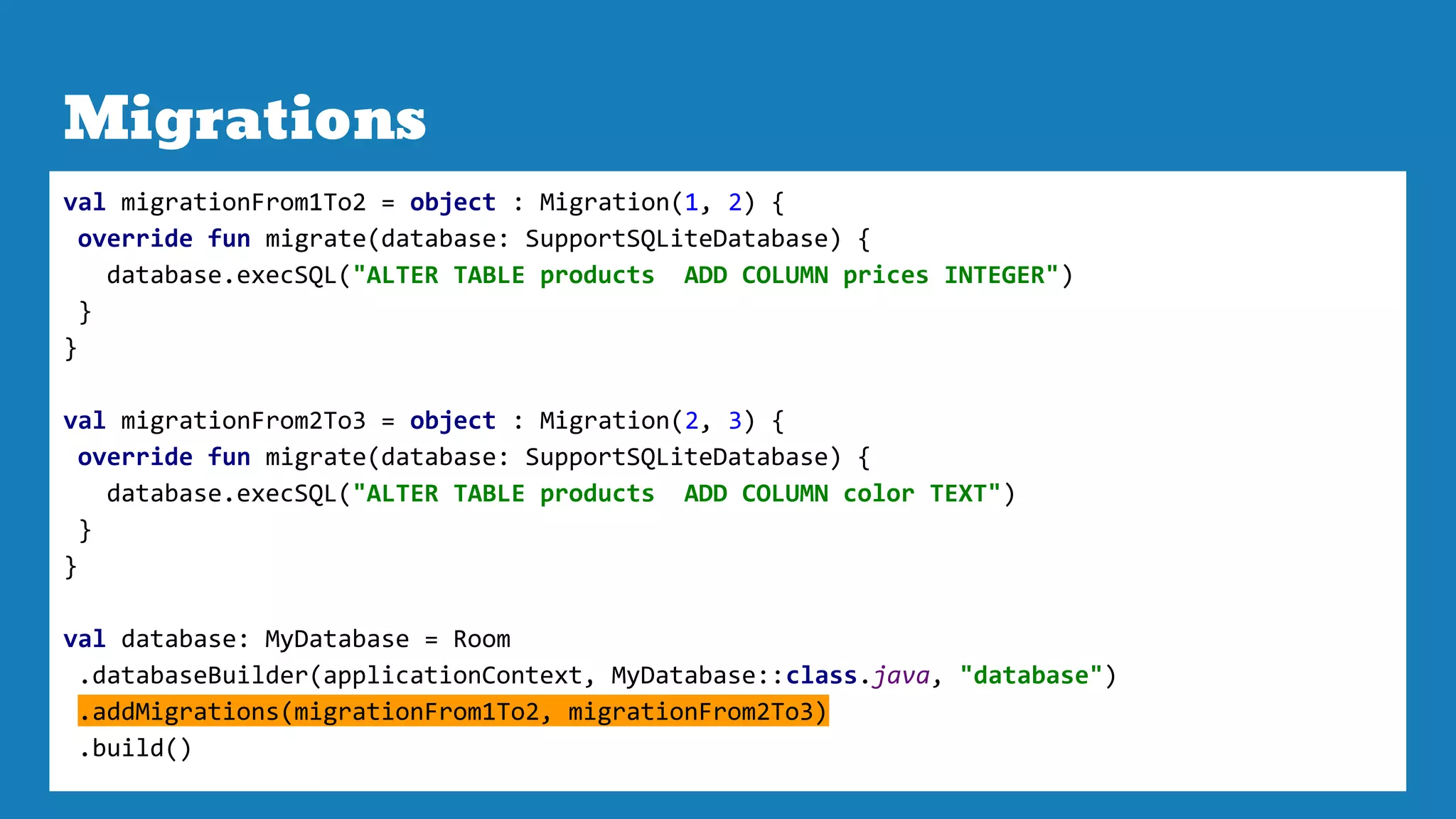 Migrations
val migrationFrom1To2 = object : Migration(1, 2) {
override fun migrate(database: SupportSQLiteDatabase) {
database.execSQL("ALTER TABLE products ADD COLUMN prices INTEGER")
}
}
val migrationFrom2To3 = object : Migration(2, 3) {
override fun migrate(database: SupportSQLiteDatabase) {
database.execSQL("ALTER TABLE products ADD COLUMN color TEXT")
}
}
val database: MyDatabase = Room
.databaseBuilder(applicationContext, MyDatabase::class.java, "database")
.addMigrations(migrationFrom1To2, migrationFrom2To3)
.build()
 