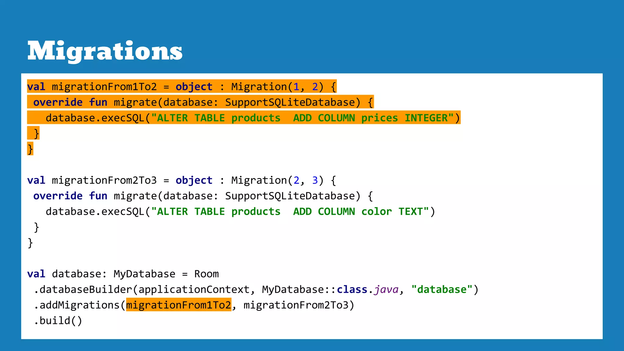 Migrations
val migrationFrom1To2 = object : Migration(1, 2) {
override fun migrate(database: SupportSQLiteDatabase) {
database.execSQL("ALTER TABLE products ADD COLUMN prices INTEGER")
}
}
val migrationFrom2To3 = object : Migration(2, 3) {
override fun migrate(database: SupportSQLiteDatabase) {
database.execSQL("ALTER TABLE products ADD COLUMN color TEXT")
}
}
val database: MyDatabase = Room
.databaseBuilder(applicationContext, MyDatabase::class.java, "database")
.addMigrations(migrationFrom1To2, migrationFrom2To3)
.build()
 