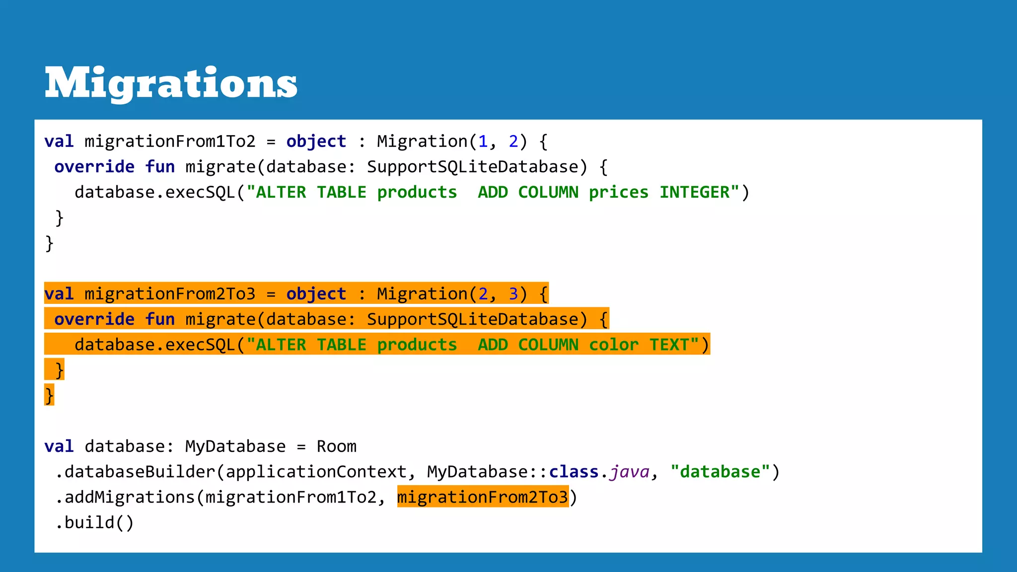 Migrations
val migrationFrom1To2 = object : Migration(1, 2) {
override fun migrate(database: SupportSQLiteDatabase) {
database.execSQL("ALTER TABLE products ADD COLUMN prices INTEGER")
}
}
val migrationFrom2To3 = object : Migration(2, 3) {
override fun migrate(database: SupportSQLiteDatabase) {
database.execSQL("ALTER TABLE products ADD COLUMN color TEXT")
}
}
val database: MyDatabase = Room
.databaseBuilder(applicationContext, MyDatabase::class.java, "database")
.addMigrations(migrationFrom1To2, migrationFrom2To3)
.build()
 