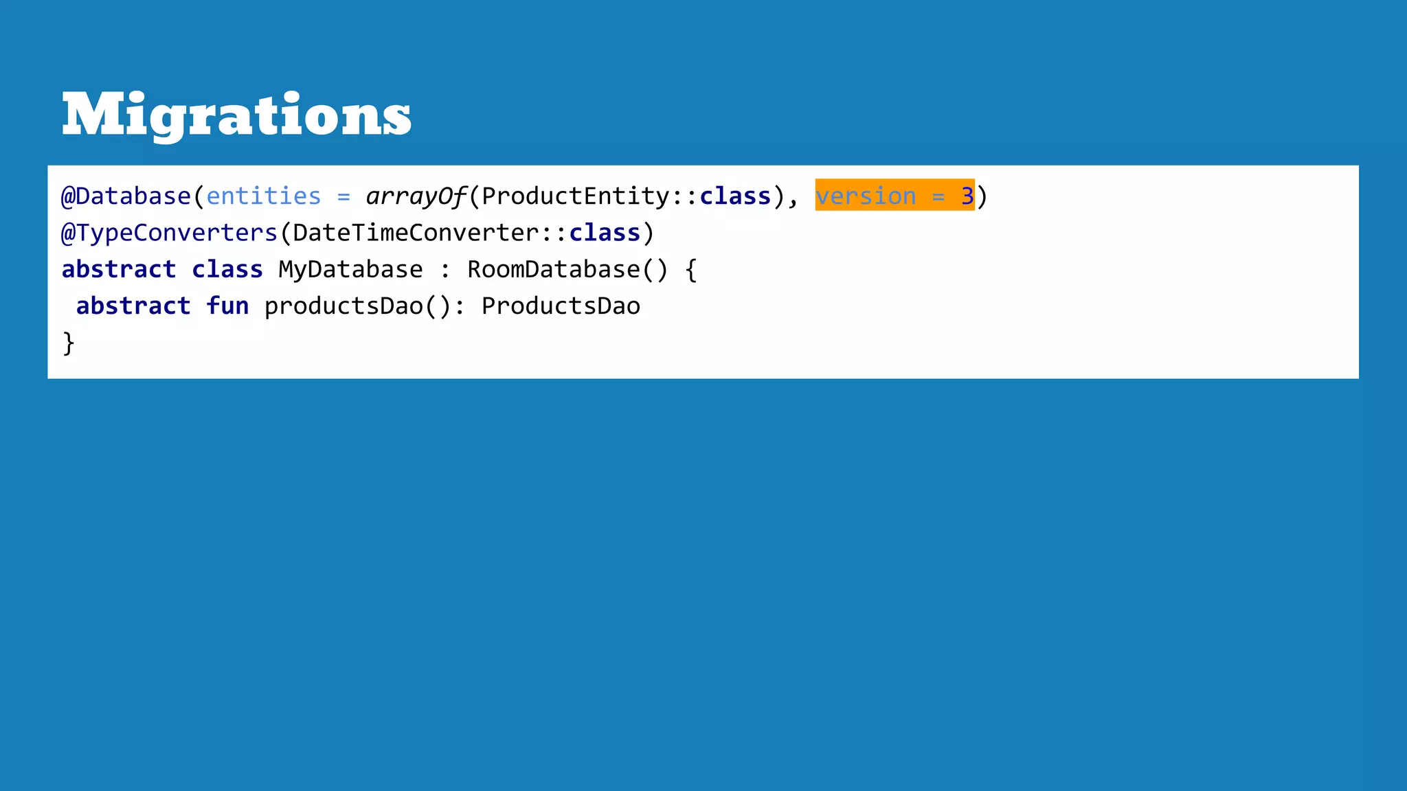 Migrations
@Database(entities = arrayOf(ProductEntity::class), version = 3)
@TypeConverters(DateTimeConverter::class)
abstract class MyDatabase : RoomDatabase() {
abstract fun productsDao(): ProductsDao
}
 