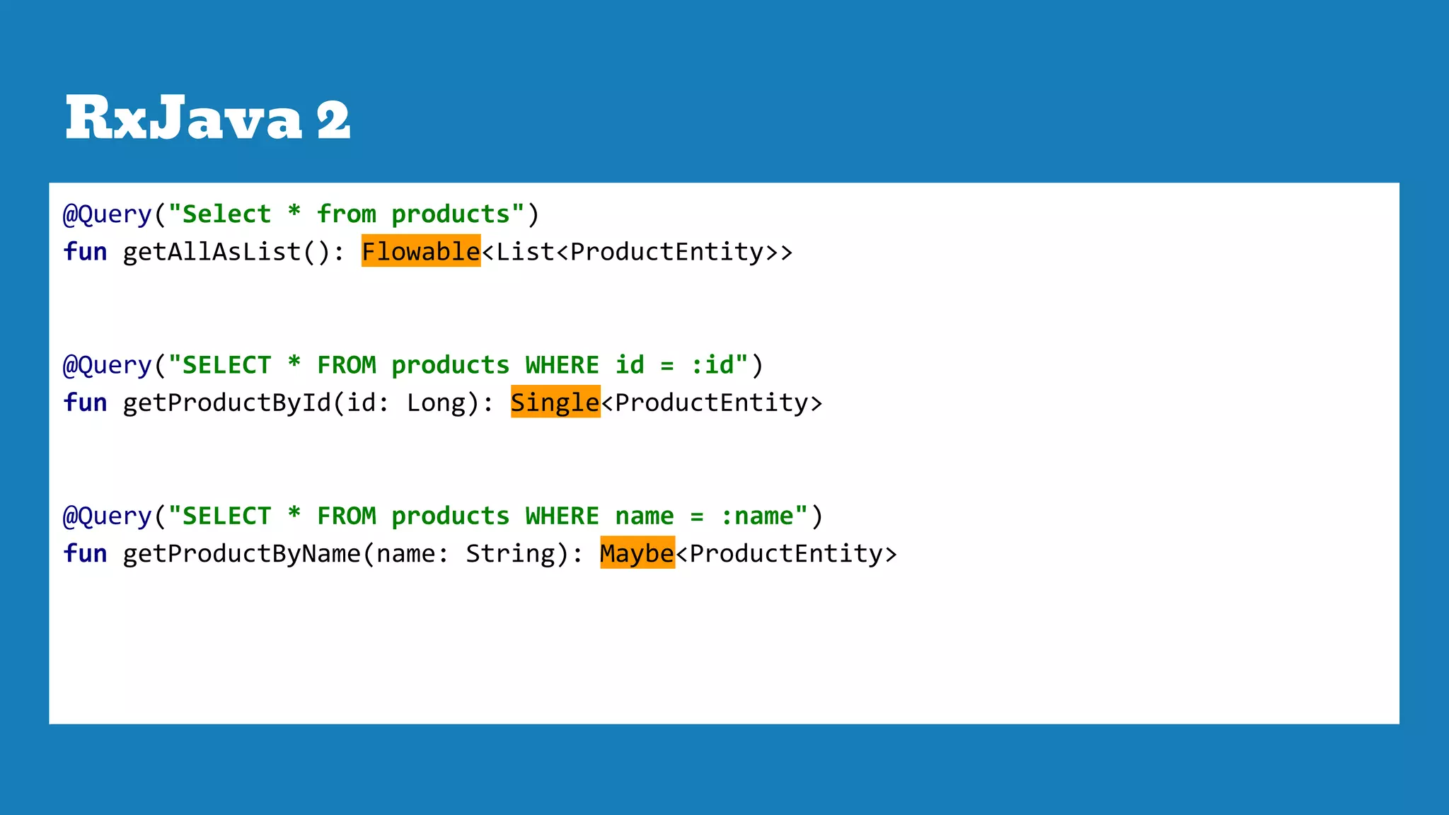 RxJava 2
@Query("Select * from products")
fun getAllAsList(): Flowable<List<ProductEntity>>
@Query("SELECT * FROM products WHERE id = :id")
fun getProductById(id: Long): Single<ProductEntity>
@Query("SELECT * FROM products WHERE name = :name")
fun getProductByName(name: String): Maybe<ProductEntity>
 