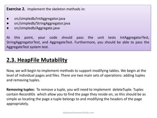 Exercise 2. Implement the skeleton methods in:
● src/simpledb/IntAggregator.java
● src/simpledb/StringAggregator.java
● src/simpledb/Aggregate.java
At this point, your code should pass the unit tests IntAggregatorTest,
StringAggregatorTest, and AggregateTest. Furthermore, you should be able to pass the
AggregateTest system test.
2.3. HeapFile Mutability
Now, we will begin to implement methods to support modifying tables. We begin at the
level of individual pages and files. There are two main sets of operations: adding tuples
and removing tuples.
Removing tuples: To remove a tuple, you will need to implement deleteTuple. Tuples
contain RecordIDs which allow you to find the page they reside on, so this should be as
simple as locating the page a tuple belongs to and modifying the headers of the page
appropriately.
databasehomeworkhelp.com
 