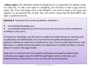 Adding tuples: The addTuple method in HeapFile.java is responsible for adding a tuple
to a heap file. To add a new tuple to a HeapFile, you will have to find a page with an
empty slot. If no such pages exist in the HeapFile, you need to create a new page and
append it to the physical file on disk. You will need to ensure that the RecordID in the
tuple is updated correctly.
Exercise 3. Implement the remaining skeleton methods in:
● src/simpledb/HeapPage.java
● src/simpledb/HeapFile.java (note that you do not necessarily need to implement
writePage at this point.)
To implement HeapPage, you will need to modify the header bitmap for methods such
as addTuple() and deleteTuple(). You may find that the getNumEmptySlots() and
getSlot() methods we asked you to implement in Lab 1 serve as useful abstractions. Note
that there is a setSlot method provided as an abstraction to modify the filled or cleared
status of a tuple in the page header.
Note that it is important that the HeapFile.addTuple() and HeapFile.deleteTuple()
methods access pages using the BufferPool.getPage() method; otherwise, your
implementation of transactions in the next lab will not work properly.
databasehomeworkhelp.com
 