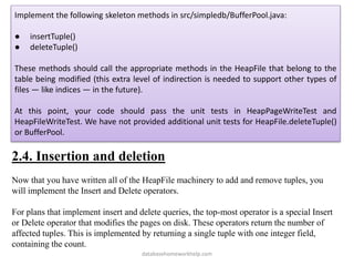 Implement the following skeleton methods in src/simpledb/BufferPool.java:
● insertTuple()
● deleteTuple()
These methods should call the appropriate methods in the HeapFile that belong to the
table being modified (this extra level of indirection is needed to support other types of
files — like indices — in the future).
At this point, your code should pass the unit tests in HeapPageWriteTest and
HeapFileWriteTest. We have not provided additional unit tests for HeapFile.deleteTuple()
or BufferPool.
2.4. Insertion and deletion
Now that you have written all of the HeapFile machinery to add and remove tuples, you
will implement the Insert and Delete operators.
For plans that implement insert and delete queries, the top-most operator is a special Insert
or Delete operator that modifies the pages on disk. These operators return the number of
affected tuples. This is implemented by returning a single tuple with one integer field,
containing the count.
databasehomeworkhelp.com
 