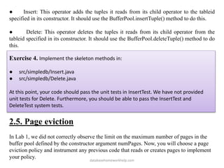 ● Insert: This operator adds the tuples it reads from its child operator to the tableid
specified in its constructor. It should use the BufferPool.insertTuple() method to do this.
● Delete: This operator deletes the tuples it reads from its child operator from the
tableid specified in its constructor. It should use the BufferPool.deleteTuple() method to do
this.
Exercise 4. Implement the skeleton methods in:
● src/simpledb/Insert.java
● src/simpledb/Delete.java
At this point, your code should pass the unit tests in InsertTest. We have not provided
unit tests for Delete. Furthermore, you should be able to pass the InsertTest and
DeleteTest system tests.
2.5. Page eviction
In Lab 1, we did not correctly observe the limit on the maximum number of pages in the
buffer pool defined by the constructor argument numPages. Now, you will choose a page
eviction policy and instrument any previous code that reads or creates pages to implement
your policy.
databasehomeworkhelp.com
 