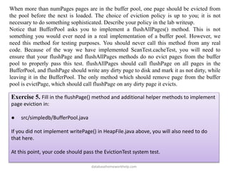 When more than numPages pages are in the buffer pool, one page should be evicted from
the pool before the next is loaded. The choice of eviction policy is up to you; it is not
necessary to do something sophisticated. Describe your policy in the lab writeup.
Notice that BufferPool asks you to implement a flushAllPages() method. This is not
something you would ever need in a real implementation of a buffer pool. However, we
need this method for testing purposes. You should never call this method from any real
code. Because of the way we have implemented ScanTest.cacheTest, you will need to
ensure that your flushPage and flushAllPages methods do no evict pages from the buffer
pool to properly pass this test. flushAllPages should call flushPage on all pages in the
BufferPool, and flushPage should write any dirty page to disk and mark it as not dirty, while
leaving it in the BufferPool. The only method which should remove page from the buffer
pool is evictPage, which should call flushPage on any dirty page it evicts.
Exercise 5. Fill in the flushPage() method and additional helper methods to implement
page eviction in:
● src/simpledb/BufferPool.java
If you did not implement writePage() in HeapFile.java above, you will also need to do
that here.
At this point, your code should pass the EvictionTest system test.
databasehomeworkhelp.com
 