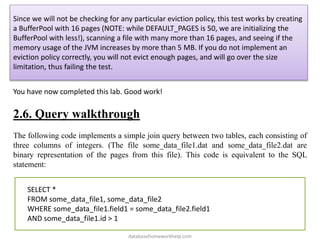 Since we will not be checking for any particular eviction policy, this test works by creating
a BufferPool with 16 pages (NOTE: while DEFAULT_PAGES is 50, we are initializing the
BufferPool with less!), scanning a file with many more than 16 pages, and seeing if the
memory usage of the JVM increases by more than 5 MB. If you do not implement an
eviction policy correctly, you will not evict enough pages, and will go over the size
limitation, thus failing the test.
You have now completed this lab. Good work!
2.6. Query walkthrough
The following code implements a simple join query between two tables, each consisting of
three columns of integers. (The file some_data_file1.dat and some_data_file2.dat are
binary representation of the pages from this file). This code is equivalent to the SQL
statement:
SELECT *
FROM some_data_file1, some_data_file2
WHERE some_data_file1.field1 = some_data_file2.field1
AND some_data_file1.id > 1
databasehomeworkhelp.com
 