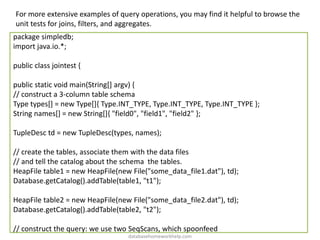 For more extensive examples of query operations, you may find it helpful to browse the
unit tests for joins, filters, and aggregates.
package simpledb;
import java.io.*;
public class jointest {
public static void main(String[] argv) {
// construct a 3-column table schema
Type types[] = new Type[]{ Type.INT_TYPE, Type.INT_TYPE, Type.INT_TYPE };
String names[] = new String[]{ "field0", "field1", "field2" };
TupleDesc td = new TupleDesc(types, names);
// create the tables, associate them with the data files
// and tell the catalog about the schema the tables.
HeapFile table1 = new HeapFile(new File("some_data_file1.dat"), td);
Database.getCatalog().addTable(table1, "t1");
HeapFile table2 = new HeapFile(new File("some_data_file2.dat"), td);
Database.getCatalog().addTable(table2, "t2");
// construct the query: we use two SeqScans, which spoonfeed
databasehomeworkhelp.com
 