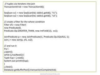 // tuples via iterators into join
TransactionId tid = new TransactionId();
SeqScan ss1 = new SeqScan(tid, table1.getId(), "t1");
SeqScan ss2 = new SeqScan(tid, table2.getId(), "t2");
// create a filter for the where condition
Filter sf1 = new Filter(
new Predicate(0,
Predicate.Op.GREATER_THAN, new IntField(1)), ss1);
JoinPredicate p = new JoinPredicate(1, Predicate.Op.EQUALS, 1);
Join j = new Join(p, sf1, ss2);
// and run it
try {
j.open();
while (j.hasNext()) {
Tuple tup = j.next();
System.out.println(tup);
}
j.close();
Database.getBufferPool().transactionComplete(tid);
databasehomeworkhelp.com
 