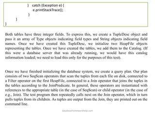 } catch (Exception e) {
e.printStackTrace();
}
}
}
Both tables have three integer fields. To express this, we create a TupleDesc object and
pass it an array of Type objects indicating field types and String objects indicating field
names. Once we have created this TupleDesc, we initialize two HeapFile objects
representing the tables. Once we have created the tables, we add them to the Catalog. (If
this were a database server that was already running, we would have this catalog
information loaded; we need to load this only for the purposes of this test).
Once we have finished initializing the database system, we create a query plan. Our plan
consists of two SeqScan operators that scan the tuples from each file on disk, connected to
a Filter operator on the first HeapFile, connected to a Join operator that joins the tuples in
the tables according to the JoinPredicate. In general, these operators are instantiated with
references to the appropriate table (in the case of SeqScan) or child operator (in the case of
e.g., Join). The test program then repeatedly calls next on the Join operator, which in turn
pulls tuples from its children. As tuples are output from the Join, they are printed out on the
command line.
databasehomeworkhelp.com
 