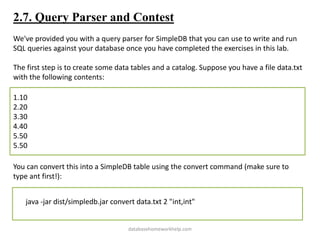 2.7. Query Parser and Contest
We've provided you with a query parser for SimpleDB that you can use to write and run
SQL queries against your database once you have completed the exercises in this lab.
The first step is to create some data tables and a catalog. Suppose you have a file data.txt
with the following contents:
1.10
2.20
3.30
4.40
5.50
5.50
You can convert this into a SimpleDB table using the convert command (make sure to
type ant first!):
java -jar dist/simpledb.jar convert data.txt 2 "int,int"
databasehomeworkhelp.com
 