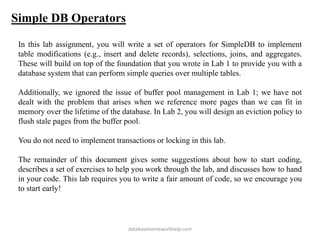 Simple DB Operators
In this lab assignment, you will write a set of operators for SimpleDB to implement
table modifications (e.g., insert and delete records), selections, joins, and aggregates.
These will build on top of the foundation that you wrote in Lab 1 to provide you with a
database system that can perform simple queries over multiple tables.
Additionally, we ignored the issue of buffer pool management in Lab 1; we have not
dealt with the problem that arises when we reference more pages than we can fit in
memory over the lifetime of the database. In Lab 2, you will design an eviction policy to
flush stale pages from the buffer pool.
You do not need to implement transactions or locking in this lab.
The remainder of this document gives some suggestions about how to start coding,
describes a set of exercises to help you work through the lab, and discusses how to hand
in your code. This lab requires you to write a fair amount of code, so we encourage you
to start early!
databasehomeworkhelp.com
 