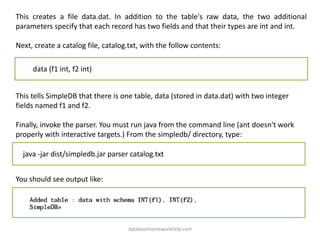 This creates a file data.dat. In addition to the table's raw data, the two additional
parameters specify that each record has two fields and that their types are int and int.
Next, create a catalog file, catalog.txt, with the follow contents:
data (f1 int, f2 int)
This tells SimpleDB that there is one table, data (stored in data.dat) with two integer
fields named f1 and f2.
Finally, invoke the parser. You must run java from the command line (ant doesn't work
properly with interactive targets.) From the simpledb/ directory, type:
java -jar dist/simpledb.jar parser catalog.txt
You should see output like:
databasehomeworkhelp.com
 