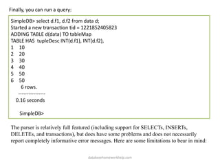 Finally, you can run a query:
SimpleDB> select d.f1, d.f2 from data d;
Started a new transaction tid = 1221852405823
ADDING TABLE d(data) TO tableMap
TABLE HAS tupleDesc INT(d.f1), INT(d.f2),
1 10
2 20
3 30
4 40
5 50
6 50
6 rows.
----------------
0.16 seconds
SimpleDB>
The parser is relatively full featured (including support for SELECTs, INSERTs,
DELETEs, and transactions), but does have some problems and does not necessarily
report completely informative error messages. Here are some limitations to bear in mind:
databasehomeworkhelp.com
 