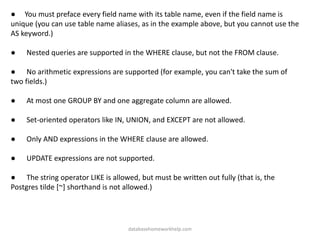 ● You must preface every field name with its table name, even if the field name is
unique (you can use table name aliases, as in the example above, but you cannot use the
AS keyword.)
● Nested queries are supported in the WHERE clause, but not the FROM clause.
● No arithmetic expressions are supported (for example, you can't take the sum of
two fields.)
● At most one GROUP BY and one aggregate column are allowed.
● Set-oriented operators like IN, UNION, and EXCEPT are not allowed.
● Only AND expressions in the WHERE clause are allowed.
● UPDATE expressions are not supported.
● The string operator LIKE is allowed, but must be written out fully (that is, the
Postgres tilde [~] shorthand is not allowed.)
databasehomeworkhelp.com
 