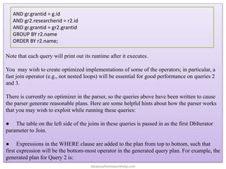 Note that each query will print out its runtime after it executes.
You may wish to create optimized implementations of some of the operators; in particular, a
fast join operator (e.g., not nested loops) will be essential for good performance on queries 2
and 3.
There is currently no optimizer in the parser, so the queries above have been written to cause
the parser generate reasonable plans. Here are some helpful hints about how the parser works
that you may wish to exploit while running these queries:
● The table on the left side of the joins in these queries is passed in as the first DbIterator
parameter to Join.
● Expressions in the WHERE clause are added to the plan from top to bottom, such that
first expression will be the bottom-most operator in the generated query plan. For example, the
generated plan for Query 2 is:
AND gr.grantid = g.id
AND gr2.researcherid = r2.id
AND gr.grantid = gr2.grantid
GROUP BY r2.name
ORDER BY r2.name;
databasehomeworkhelp.com
 