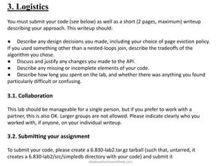 3. Logistics
You must submit your code (see below) as well as a short (2 pages, maximum) writeup
describing your approach. This writeup should:
● Describe any design decisions you made, including your choice of page eviction policy.
If you used something other than a nested-loops join, describe the tradeoffs of the
algorithm you chose.
● Discuss and justify any changes you made to the API.
● Describe any missing or incomplete elements of your code.
● Describe how long you spent on the lab, and whether there was anything you found
particularly difficult or confusing.
3.1. Collaboration
This lab should be manageable for a single person, but if you prefer to work with a
partner, this is also OK. Larger groups are not allowed. Please indicate clearly who you
worked with, if anyone, on your individual writeup.
3.2. Submitting your assignment
To submit your code, please create a 6.830-lab2.tar.gz tarball (such that, untarred, it
creates a 6.830-lab2/src/simpledb directory with your code) and submit it
databasehomeworkhelp.com
 