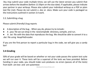 .You may submit your code multiple times; we will use the latest version you submit that
arrives before the deadline (before 11:59pm on the due date). If applicable, please indicate
your partner in your writeup. Please also submit your individual writeup as a PDF or plain
text file (.txt). Please do not submit a .doc or .docx. Make sure your code is packaged so
the instructions outlined in section 3.4 work.
3.3. Submitting a bug
Please submit (friendly!) bug reports
● A description of the bug. . When you do, please try to include:
● A .java file we can drop in the test/simpledb directory, compile, and run.
● A .txt file with the data that reproduces the bug. We should be able to convert it to a
.dat file using HeapFileEncoder.
If you are the first person to report a particular bug in the code, we will give you a candy
bar!
3.4 Grading
50% of your grade will be based on whether or not your code passes the system test suite
we will run over it. These tests will be a superset of the tests we have provided. Before
handing in your code, you should make sure produces no errors (passes all of the tests)
from both ant test and ant systemtest
databasehomeworkhelp.com
 