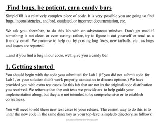 Find bugs, be patient, earn candy bars
SimpleDB is a relatively complex piece of code. It is very possible you are going to find
bugs, inconsistencies, and bad, outdated, or incorrect documentation, etc.
We ask you, therefore, to do this lab with an adventurous mindset. Don't get mad if
something is not clear, or even wrong; rather, try to figure it out yourself or send us a
friendly email. We promise to help out by posting bug fixes, new tarballs, etc., as bugs
and issues are reported.
...and if you find a bug in our code, we'll give you a candy bar
1. Getting started
You should begin with the code you submitted for Lab 1 (if you did not submit code for
Lab 1, or your solution didn't work properly, contact us to discuss options.) We have
provided you with extra test cases for this lab that are not in the original code distribution
you received. We reiterate that the unit tests we provide are to help guide your
implementation along, but they are not intended to be comprehensive or to establish
correctness.
You will need to add these new test cases to your release. The easiest way to do this is to
untar the new code in the same directory as your top-level simpledb directory, as follows:
databasehomeworkhelp.com
 