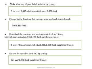 ● Make a backup of your Lab 1 solution by typing :
$ tar -cvzf 6.830-lab1-submitted.tar.gz 6.830-lab1
● Change to the directory that contains your top-level simpledb code:
$ cd 6.830-lab2
● Download the new tests and skeleton code for Lab 2 from
http://db.csail.mit.edu/6.830/6.830-lab2-supplement. tar.gz:
$ wget http://db.csail.mit.edu/6.830/6.830-lab2-supplement.tar.gz
● Extract the new files for Lab 2 by typing:
tar -xvzf 6.830-lab2-supplement.tar.gz
databasehomeworkhelp.com
 