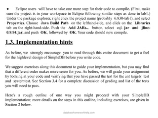 ● Eclipse users will have to take one more step for their code to compile. (First, make
sure the project is in your workspace in Eclipse following similar steps as done in lab1.)
Under the package explorer, right click the project name (probably 6.830-lab1), and select
Properties. Choose Java Build Path on the lefthand-side, and click on the Libraries
tab on the right-hand-side. Push the Add JARs... button, select zql. jar and jline-
0.9.94.jar, and push OK, followed by OK. Your code should now compile.
1.3. Implementation hints
As before, we strongly encourage you to read through this entire document to get a feel
for the highlevel design of SimpleDB before you write code.
We suggest exercises along this document to guide your implementation, but you may find
that a different order makes more sense for you. As before, we will grade your assignment
by looking at your code and verifying that you have passed the test for the ant targets test
and systemtest. See Section 3.4 for a complete discussion of grading and list of the tests
you will need to pass.
Here's a rough outline of one way you might proceed with your SimpleDB
implementation; more details on the steps in this outline, including exercises, are given in
Section 2 below.
databasehomeworkhelp.com
 