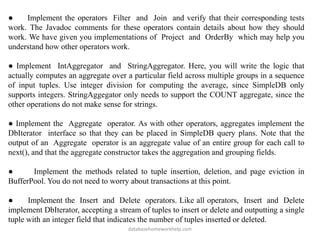 ● Implement the operators Filter and Join and verify that their corresponding tests
work. The Javadoc comments for these operators contain details about how they should
work. We have given you implementations of Project and OrderBy which may help you
understand how other operators work.
● Implement IntAggregator and StringAggregator. Here, you will write the logic that
actually computes an aggregate over a particular field across multiple groups in a sequence
of input tuples. Use integer division for computing the average, since SimpleDB only
supports integers. StringAggegator only needs to support the COUNT aggregate, since the
other operations do not make sense for strings.
● Implement the Aggregate operator. As with other operators, aggregates implement the
DbIterator interface so that they can be placed in SimpleDB query plans. Note that the
output of an Aggregate operator is an aggregate value of an entire group for each call to
next(), and that the aggregate constructor takes the aggregation and grouping fields.
● Implement the methods related to tuple insertion, deletion, and page eviction in
BufferPool. You do not need to worry about transactions at this point.
● Implement the Insert and Delete operators. Like all operators, Insert and Delete
implement DbIterator, accepting a stream of tuples to insert or delete and outputting a single
tuple with an integer field that indicates the number of tuples inserted or deleted.
databasehomeworkhelp.com
 