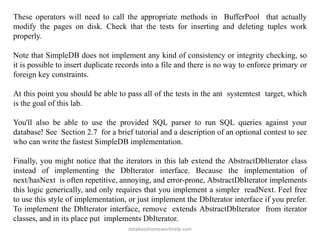 These operators will need to call the appropriate methods in BufferPool that actually
modify the pages on disk. Check that the tests for inserting and deleting tuples work
properly.
Note that SimpleDB does not implement any kind of consistency or integrity checking, so
it is possible to insert duplicate records into a file and there is no way to enforce primary or
foreign key constraints.
At this point you should be able to pass all of the tests in the ant systemtest target, which
is the goal of this lab.
You'll also be able to use the provided SQL parser to run SQL queries against your
database! See Section 2.7 for a brief tutorial and a description of an optional contest to see
who can write the fastest SimpleDB implementation.
Finally, you might notice that the iterators in this lab extend the AbstractDbIterator class
instead of implementing the DbIterator interface. Because the implementation of
next/hasNext is often repetitive, annoying, and error-prone, AbstractDbIterator implements
this logic generically, and only requires that you implement a simpler readNext. Feel free
to use this style of implementation, or just implement the DbIterator interface if you prefer.
To implement the DbIterator interface, remove extends AbstractDbIterator from iterator
classes, and in its place put implements DbIterator.
databasehomeworkhelp.com
 