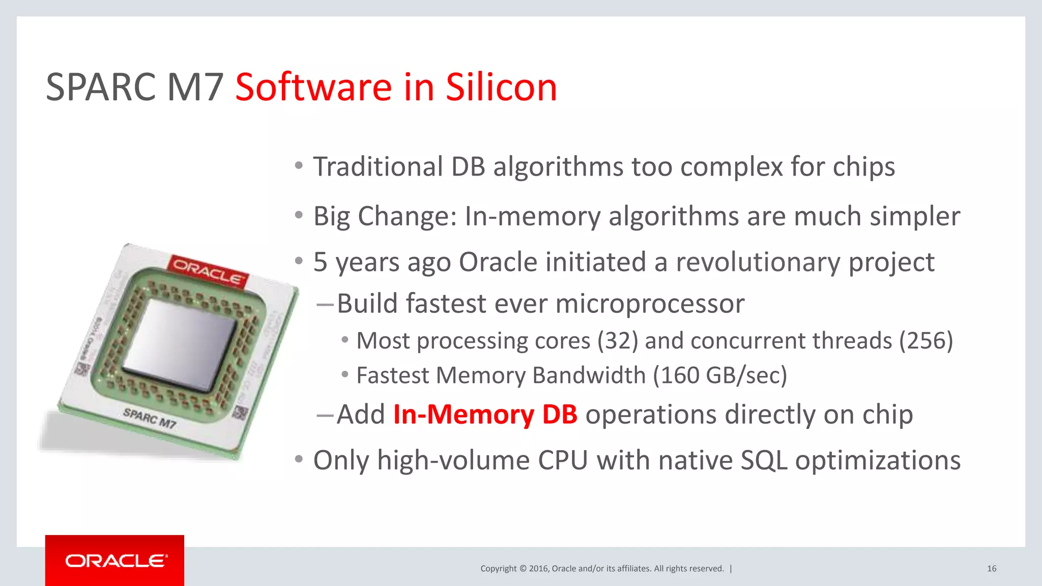Copyright © 2016, Oracle and/or its affiliates. All rights reserved. | SPARC M7 Software in Silicon • Traditional DB algorithms too complex for chips • Big Change: In-memory algorithms are much simpler • 5 years ago Oracle initiated a revolutionary project –Build fastest ever microprocessor • Most processing cores (32) and concurrent threads (256) • Fastest Memory Bandwidth (160 GB/sec) –Add In-Memory DB operations directly on chip • Only high-volume CPU with native SQL optimizations 16 