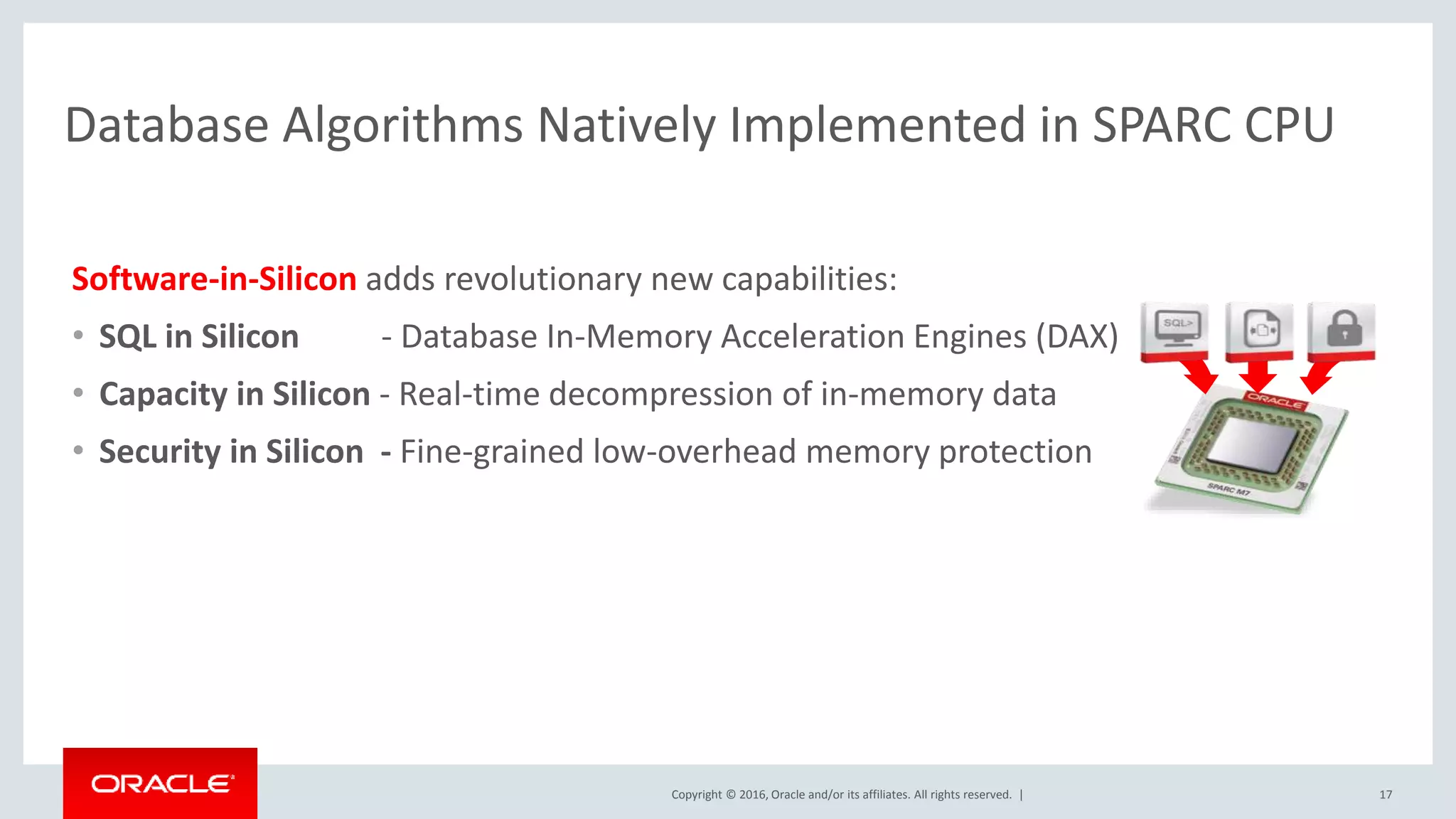 Copyright © 2016, Oracle and/or its affiliates. All rights reserved. | Database Algorithms Natively Implemented in SPARC CPU 17 Software-in-Silicon adds revolutionary new capabilities: • SQL in Silicon - Database In-Memory Acceleration Engines (DAX) • Capacity in Silicon - Real-time decompression of in-memory data • Security in Silicon - Fine-grained low-overhead memory protection 