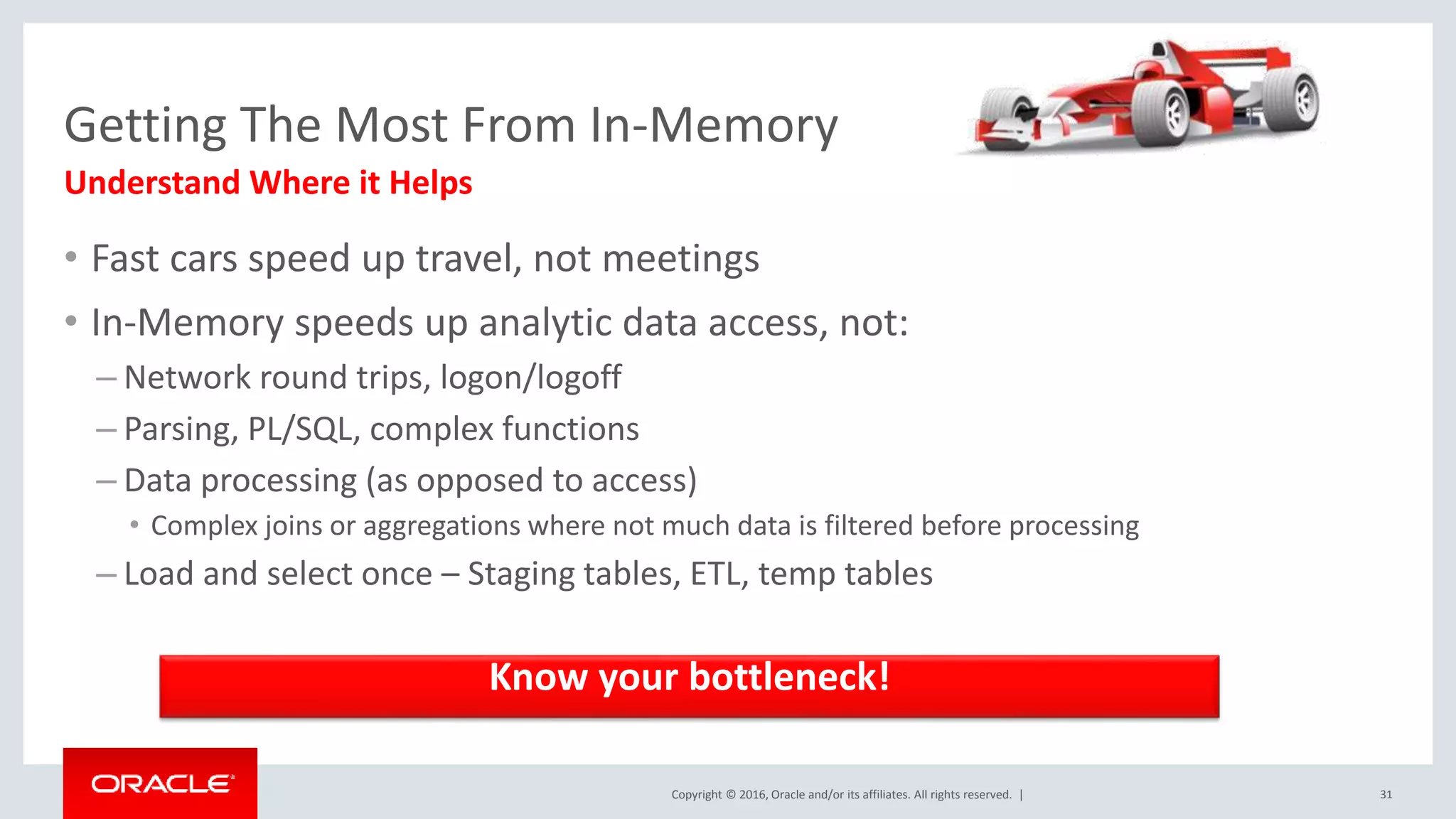 Copyright © 2016, Oracle and/or its affiliates. All rights reserved. | Getting The Most From In-Memory • Fast cars speed up travel, not meetings • In-Memory speeds up analytic data access, not: – Network round trips, logon/logoff – Parsing, PL/SQL, complex functions – Data processing (as opposed to access) • Complex joins or aggregations where not much data is filtered before processing – Load and select once – Staging tables, ETL, temp tables Understand Where it Helps 31 Know your bottleneck! 
