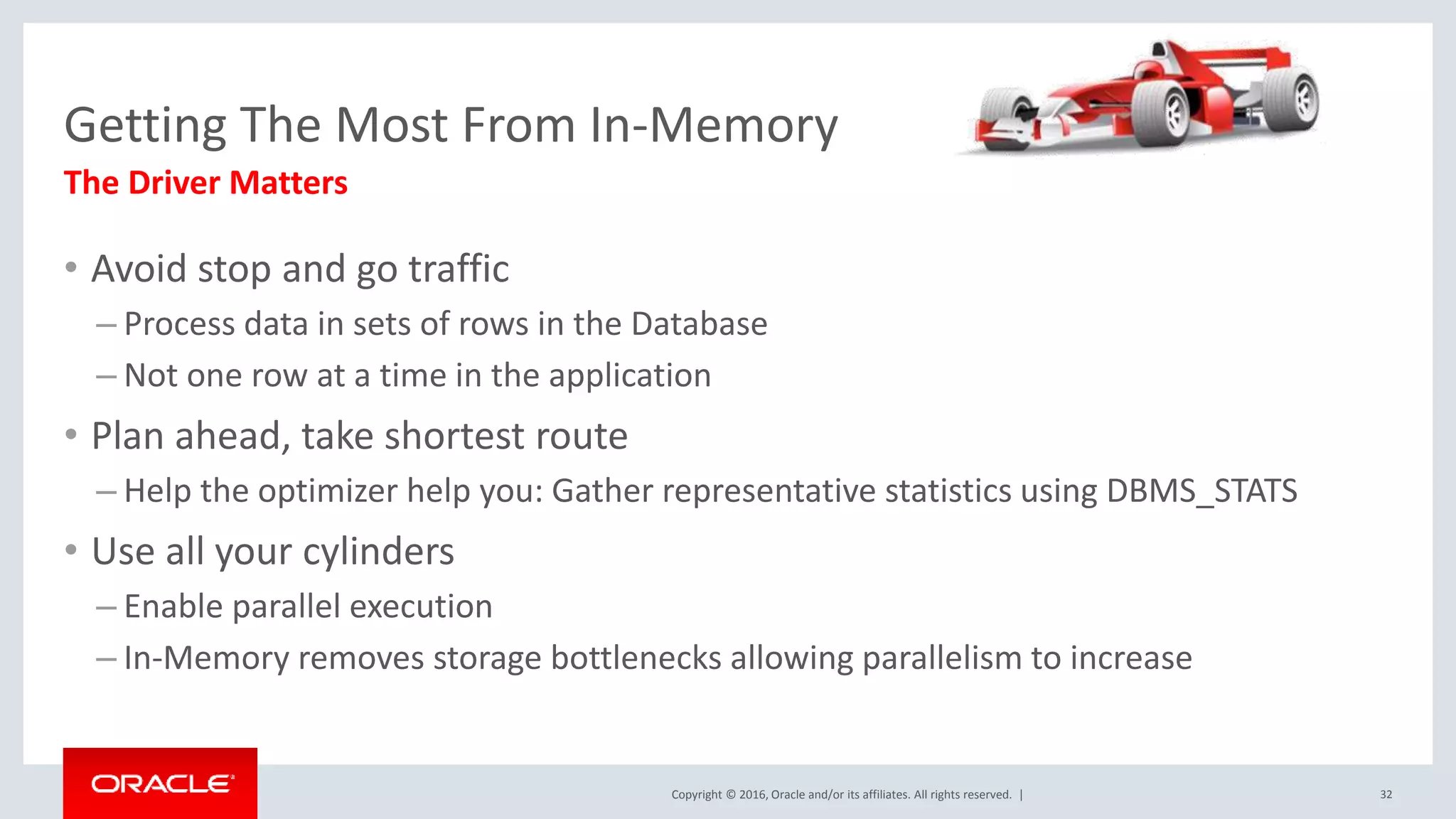 Copyright © 2016, Oracle and/or its affiliates. All rights reserved. | Getting The Most From In-Memory • Avoid stop and go traffic – Process data in sets of rows in the Database – Not one row at a time in the application • Plan ahead, take shortest route – Help the optimizer help you: Gather representative statistics using DBMS_STATS • Use all your cylinders – Enable parallel execution – In-Memory removes storage bottlenecks allowing parallelism to increase The Driver Matters 32 