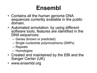 Ensembl
• Contains all the human genome DNA
sequences currently available in the public
domain.
• Automated annotation: by using different
software tools, features are identified in the
DNA sequences:
– Genes (known or predicted)
– Single nucleotide polymorphisms (SNPs)
– Repeats
– Homologies
• Created and maintained by the EBI and the
Sanger Center (UK)
• www.ensembl.org
 