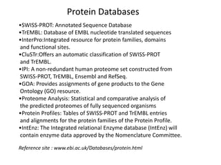 Protein Databases
•SWISS-PROT: Annotated Sequence Database
•TrEMBL: Database of EMBL nucleotide translated sequences
•InterPro:Integrated resource for protein families, domains
and functional sites.
•CluSTr:Offers an automatic classification of SWISS-PROT
and TrEMBL.
•IPI: A non-redundant human proteome set constructed from
SWISS-PROT, TrEMBL, Ensembl and RefSeq.
•GOA: Provides assignments of gene products to the Gene
Ontology (GO) resource.
•Proteome Analysis: Statistical and comparative analysis of
the predicted proteomes of fully sequenced organisms
•Protein Profiles: Tables of SWISS-PROT and TrEMBL entries
and alignments for the protein families of the Protein Profile.
•IntEnz: The Integrated relational Enzyme database (IntEnz) will
contain enzyme data approved by the Nomenclature Committee.
Reference site : www.ebi.ac.uk/Databases/protein.html
 