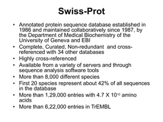 Swiss-Prot
• Annotated protein sequence database established in
1986 and maintained collaboratively since 1987, by
the Department of Medical Biochemistry of the
University of Geneva and EBI
• Complete, Curated, Non-redundant and cross-
referenced with 34 other databases
• Highly cross-referenced
• Available from a variety of servers and through
sequence analysis software tools
• More than 8,000 different species
• First 20 species represent about 42% of all sequences
in the database
• More than 1,29,000 entries with 4.7 X 1010 amino
acids
• More than 6,22,000 entries in TrEMBL
 