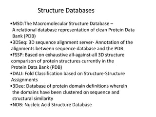 Structure Databases
•MSD:The Macromolecular Structure Database –
A relational database representation of clean Protein Data
Bank (PDB)
•3DSeq: 3D sequence alignment server- Annotation of the
alignments between sequence database and the PDB
•FSSP: Based on exhaustive all-against-all 3D structure
comparison of protein structures currently in the
Protein Data Bank (PDB)
•DALI: Fold Classification based on Structure-Structure
Assignments
•3Dee: Database of protein domain definitions wherein
the domains have been clustered on sequence and
structural similarity
•NDB: Nucleic Acid Structure Database
 