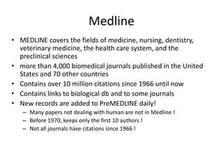 Medline
• MEDLINE covers the fields of medicine, nursing, dentistry,
veterinary medicine, the health care system, and the
preclinical sciences
• more than 4,000 biomedical journals published in the United
States and 70 other countries
• Contains over 10 million citations since 1966 until now
• Contains links to biological db and to some journals
• New records are added to PreMEDLINE daily!
– Many papers not dealing with human are not in Medline !
– Before 1970, keeps only the first 10 authors !
– Not all journals have citations since 1966 !
 