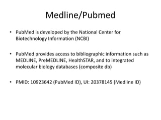Medline/Pubmed
• PubMed is developed by the National Center for
Biotechnology Information (NCBI)
• PubMed provides access to bibliographic information such as
MEDLINE, PreMEDLINE, HealthSTAR, and to integrated
molecular biology databases (composite db)
• PMID: 10923642 (PubMed ID), UI: 20378145 (Medline ID)
 