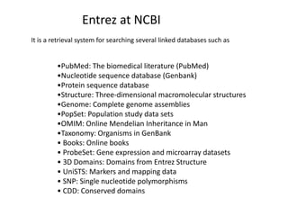 •PubMed: The biomedical literature (PubMed)
•Nucleotide sequence database (Genbank)
•Protein sequence database
•Structure: Three-dimensional macromolecular structures
•Genome: Complete genome assemblies
•PopSet: Population study data sets
•OMIM: Online Mendelian Inheritance in Man
•Taxonomy: Organisms in GenBank
• Books: Online books
• ProbeSet: Gene expression and microarray datasets
• 3D Domains: Domains from Entrez Structure
• UniSTS: Markers and mapping data
• SNP: Single nucleotide polymorphisms
• CDD: Conserved domains
Entrez at NCBI
It is a retrieval system for searching several linked databases such as
 