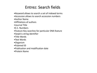 Entrez: Search fields
•Keyword allows to search a set of indexed terms
•Accession allows to search accession numbers
•Author Name
•Affiliations of authors
•Journal Title
•E.C. Numbers
•Feature Key searches for particular DNA feature
•SeqId is string identifier
•Title Words
•Text Words
•Organism
•Pubmed ID
•Publication and modification date
•Protein Name
 