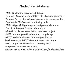 Nucleotide Databases
•EMBL:Nucleotide sequence database
•Ensembl: Automatics annotation of eukaryotic genomes
•Genome Server: Overview of completed genomes at EBI
•Genome-MOT: Genome monitoring table
•EMBL-Align: Multiple sequence alignment database
•Parasites: Parasite Genome databases
•Mutations: Sequence variation database project
•IMGT: Immunogenetics database, comprising-
IMGT/LIGM- database of immunoglobulins and
T-cell receptors, IMGT/HLA database of the human
MHC complex and IMGT/MHC covering MHC
complex of non-human species.
Reference site : www.ebi.ac.uk/Databases/nucleotide.html
 