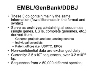 EMBL/GenBank/DDBJ
• These 3 db contain mainly the same
information (few differences in the format and
syntax)
• Serve as archives containing all sequences
(single genes, ESTs, complete genomes, etc.)
derived from:
– Genome projects and sequencing centers
– Individual scientists
– Patent offices (i.e. USPTO, EPO)
• Non-confidential data are exchanged daily
• Currently: 2.5 x107 sequences, over 3.2 x1010
bp;
• Sequences from > 50,000 different species;
 