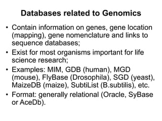 Databases related to Genomics
• Contain information on genes, gene location
(mapping), gene nomenclature and links to
sequence databases;
• Exist for most organisms important for life
science research;
• Examples: MIM, GDB (human), MGD
(mouse), FlyBase (Drosophila), SGD (yeast),
MaizeDB (maize), SubtiList (B.subtilis), etc.
• Format: generally relational (Oracle, SyBase
or AceDb).
 