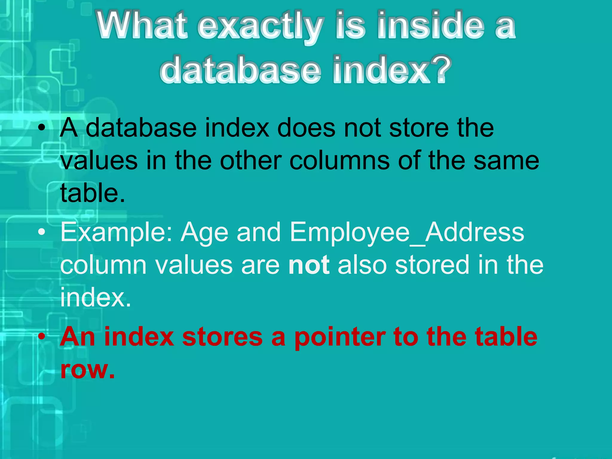 • A database index does not store the
values in the other columns of the same
table.
• Example: Age and Employee_Address
column values are not also stored in the
index.
• An index stores a pointer to the table
row.
 