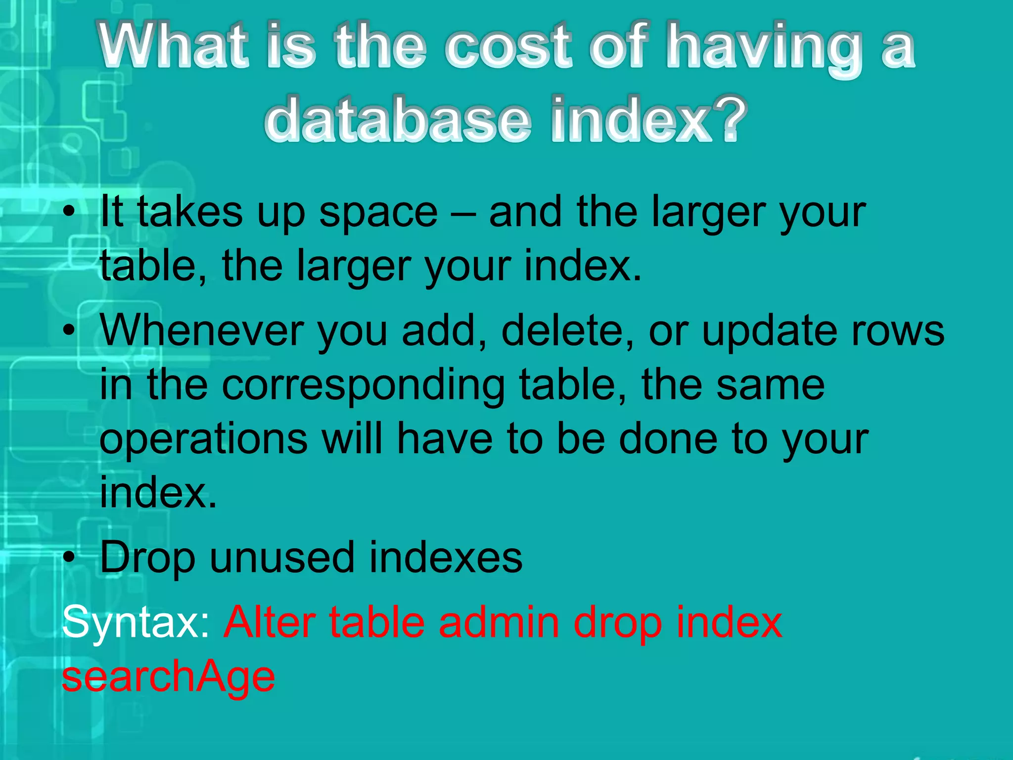 • It takes up space – and the larger your
table, the larger your index.
• Whenever you add, delete, or update rows
in the corresponding table, the same
operations will have to be done to your
index.
• Drop unused indexes
Syntax: Alter table admin drop index
searchAge
 
