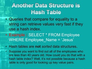 • Queries that compare for equality to a
string can retrieve values very fast if they
use a hash index.
• Example : SELECT * FROM Employee
WHERE Employee_Name = ‘Jesus’
• Hash tables are not sorted data structures.
• Suppose you want to find out all of the employees who
are less than 40 years old. How could you do that with a
hash table index? Well, it’s not possible because a hash
table is only good for looking up key value pairs.
 
