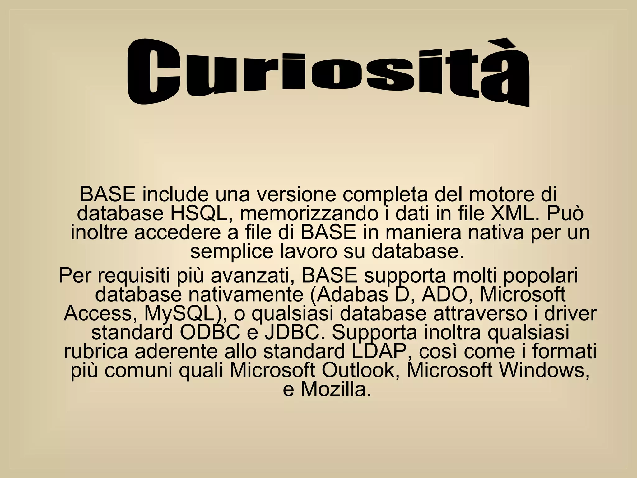 BASE include una versione completa del motore di database HSQL, memorizzando i dati in file XML. Può inoltre accedere a file di BASE in maniera nativa per un semplice lavoro su database.  Per requisiti più avanzati, BASE supporta molti popolari database nativamente (Adabas D, ADO, Microsoft Access, MySQL), o qualsiasi database attraverso i driver standard ODBC e JDBC. Supporta inoltra qualsiasi rubrica aderente allo standard LDAP, così come i formati più comuni quali Microsoft Outlook, Microsoft Windows, e Mozilla.  Curiosità 